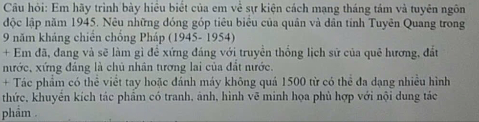 Câu hỏi: Em hãy trình bày hiều biết của em về sự kiện cách mạng tháng tám và tuyên ngôn 
độc lập năm 1945. Nêu những đóng góp tiêu biểu của quân và dân tính Tuyên Quang trong 
9 năm kháng chiến chồng Pháp (1945- 1954) 
+ Em đã, dang và sẽ làm gì để xứng đáng với truyền thống lịch sử của quê hương, đất 
nước, xứng đáng là chủ nhân tương lai của đất nước. 
+ Tác phẩm có thể viềt tay hoặc đánh máy không quá 1500 từ có thể đa dạng nhiều hình 
thức, khuyển kích tác phâm có tranh, ảnh, hình vẽ minh họa phù hợp với nội dung tác 
phẩm .