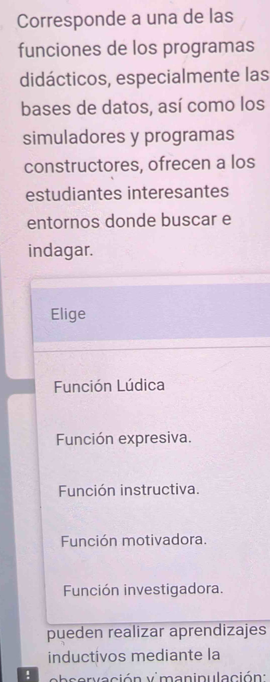 Corresponde a una de las
funciones de los programas
didácticos, especialmente las
bases de datos, así como los
simuladores y programas
constructores, ofrecen a los
estudiantes interesantes
entornos donde buscar e
indagar.
Elige
Función Lúdica
Función expresiva.
Función instructiva.
Función motivadora.
Función investigadora.
pueden realizar aprendizajes
inductivos mediante la
! b s ervación vimaninulación: