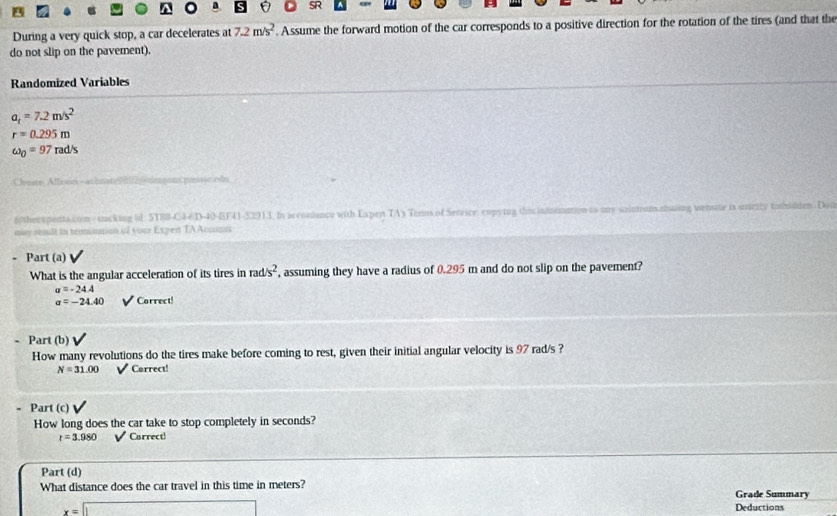 SR 
During a very quick stop, a car decelerates at 7.2m/s^2. Assume the forward motion of the car corresponds to a positive direction for the rotation of the tires (and that the 
do not slip on the paverent). 
Randomized Variables
a_t=7.2m/s^2
r=0.295m
omega _0=97rad/s
Chuste Affison - achnate 80 n ton passn edn 
6 therxpentaxum- tacking id: 5T88-C4-6D-40-BF41-52913. In acconlunce with Expen TA3 Terns of Service, copying this indoimation to any solurum shaing wenate is sricily tahidden. Dod 
may result in tenunstion isf your Expent TA Accousi 
Part (a) 
What is the angular acceleration of its tires in rad/s^2 , assuming they have a radius of 0.295 m and do not slip on the pavement?
sigma =-24.4
sigma =-24.40 Correct! 
Part (b) 
How many revolutions do the tires make before coming to rest, given their initial angular velocity is 97 rad/s ?
N=31.00 Correct! 
. Part (c) 
How long does the car take to stop completely in seconds?
r=3.980 Carrect! 
Part (d) 
What distance does the car travel in this time in meters? Grade Summary
x=□ Deductions