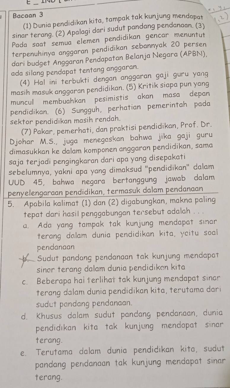 IND
Bacaan 3
(1) Dunia pendidikan kita, tampak tak kunjung mendapat
sinar terang. (2) Apalagi dari sudut pandang pendanaan. (3)
Pada saat semua elemen pendidikan gencar menuntut
terpenuhinya anggaran pendidikan sebannyak 20 persen
dari budget Anggaran Pendapatan Belanja Negara (APBN),
ada silang pendapat tentang anggaran.
(4) Hal ini terbukti dengan anggaran gaji guru yang
masih masuk anggaran pendidikan. (5) Kritik siapa pun yang
muncul membuahkan pesimistis akan masa depan
pendidikan. (6) Sungguh, perhatian pemerintah pada
sektor pendidikan masih rendah.
(7) Pakar, pemerhati, dan praktisi pendidikan, Prof. Dr.
Djohar M.S., juga menegaskan bahwa jika gaji guru
dimasukkan ke dalam komponen anggaran pendidikan, sama
saja terjadi pengingkaran dari apa yang disepakati
sebelumnya, yakni apa yang dimaksud "pendidikan" dalam
UUD 45, bahwa negara bertanggung jawab dalam
penyelengaraan pendidikan, termasuk dalam pendanaan
5. Apabila kalimat (1) dan (2) digabungkan, makna paling
tepat dari hasil penggabungan tersebut adalah . . .
a. Ada yang tampak tak kunjung mendapat sinar
terang dalam dunia pendidikan kita, ycitu soal
pendanaan
Sudut pandang pendanaan tak kunjung mendapat
sinar terang dalam dunia pendidikan kita
c. Beberapa hai terlihat tak kunjung mendapat sinar
terang dalam dunia pendidikan kita, terutama dari
sudut pandang pendanaan.
d. Khusus dalam sudut pandang pendanaan, dunia
pendidıkan kita tak kunjung mendapat sinar 
terang.
e. Terutama dalam dunia pendidikan kita, sudut
pandang pendanaan tak kunjung mendapat sinar 
terang.