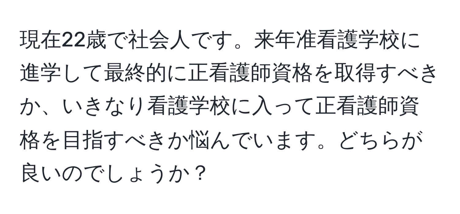 現在22歳で社会人です。来年准看護学校に進学して最終的に正看護師資格を取得すべきか、いきなり看護学校に入って正看護師資格を目指すべきか悩んでいます。どちらが良いのでしょうか？