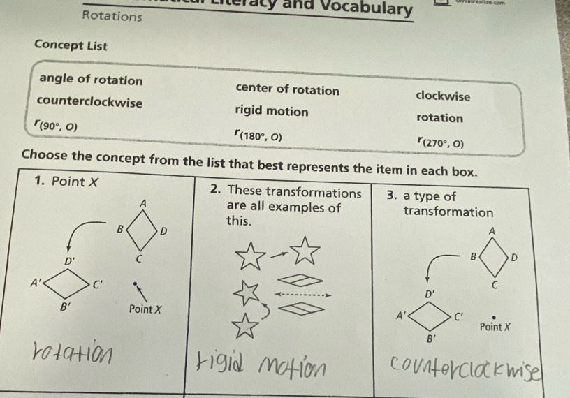 iteracy and Vocabulary
Rotations
Concept List
angle of rotation center of rotation clockwise
counterclockwise rigid motion rotation
r_(90°,0)
^r(180°,0)
r_(270°,0)
Choose the concept from the list that