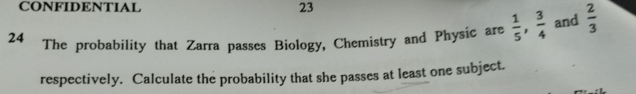 CONFIDENTIAL 23 
24 The probability that Zarra passes Biology, Chemistry and Physic are  1/5 ,  3/4  and  2/3 
respectively. Calculate the probability that she passes at least one subject.