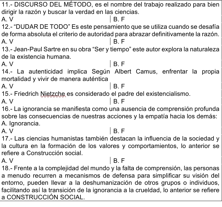 11.- DISCURSO DEL MÉTODO, es el nombre del trabajo realizado para bien
dirigir la razón y buscar la verdad en las ciencias.
A. V B. F
12.- “DUDAR DE TODO” Es este pensamiento que se utiliza cuando se desafía
de forma absoluta el criterio de autoridad para abrazar definitivamente la razón.
A. V B. F
13.- Jean-Paul Sartre en su obra “Ser y tiempo” este autor explora la naturaleza
de la existencia humana.
A. V B. F
14.- La autenticidad implica Según Albert Camus, enfrentar la propia
mortalidad y vivir de manera auténtica
A. V B. F
15.- Friedrich Nietzche es considerado el padre del existencialismo.
A. V B. F
16.- La ignorancia se manifiesta como una ausencia de comprensión profunda
sobre las consecuencias de nuestras acciones y la empatía hacia los demás:
A. Ignorancia.
A. V B. F
17.- Las ciencias humanistas también destacan la influencia de la sociedad y
la cultura en la formación de los valores y comportamientos, lo anterior se
refiere a Construcción social.
A. V B. F
18.- Frente a la complejidad del mundo y la falta de comprensión, las personas
a menudo recurren a mecanismos de defensa para simplificar su visión del
entorno, pueden llevar a la deshumanización de otros grupos o individuos,
facilitando así la transición de la ignorancia a la crueldad, lo anterior se refiere
a CONSTRUCCIÓN SOCIAL.