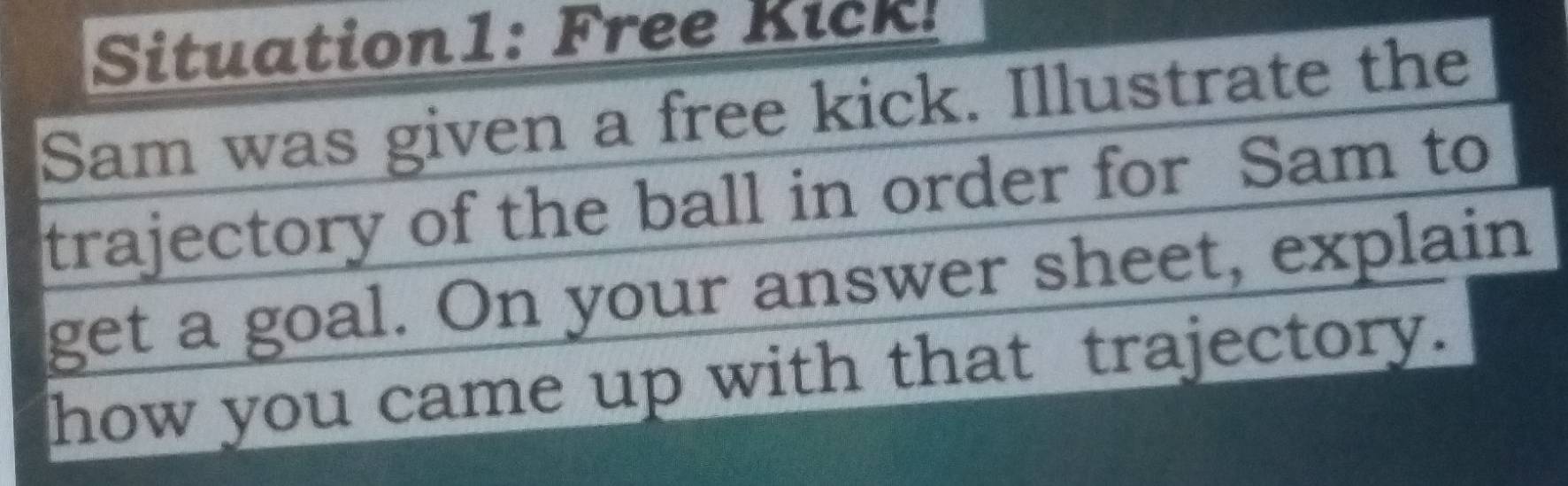 Situation1: Free Kick! 
Sam was given a free kick. Illustrate the 
trajectory of the ball in order for Sam to 
get a goal. On your answer sheet, explain 
how you came up with that trajectory.