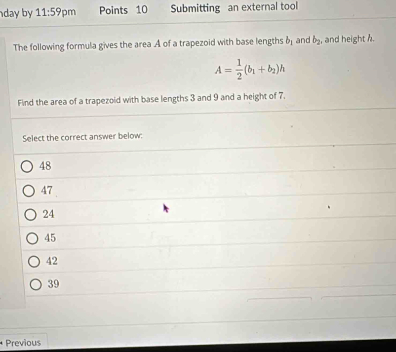 day by 11:59 pm Points 10 Submitting an external tool
The following formula gives the area A of a trapezoid with base lengths b_1 and b_2 , and height h.
A= 1/2 (b_1+b_2)h
Find the area of a trapezoid with base lengths 3 and 9 and a height of 7.
Select the correct answer below:
48
47
24
45
42
39
Previous