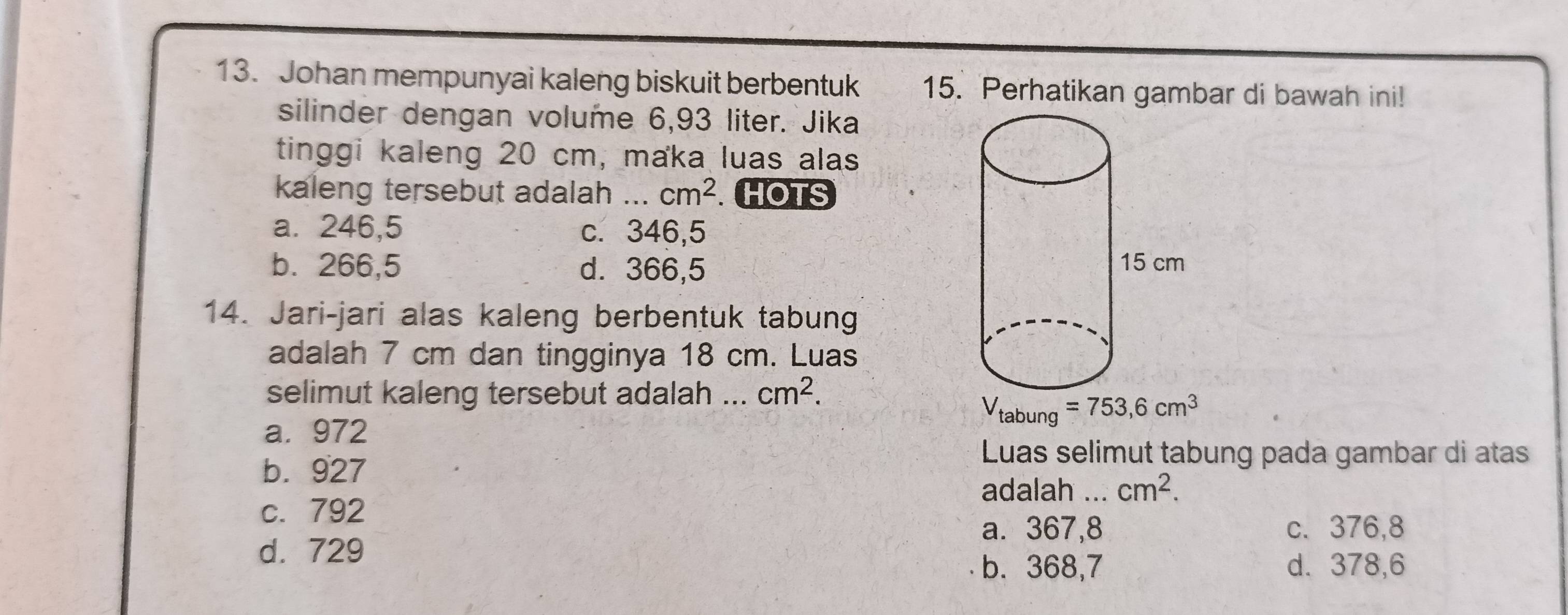 Johan mempunyai kaleng biskuit berbentuk 15. Perhatikan gambar di bawah ini!
silinder dengan volume 6,93 liter. Jika
tinggi kaleng 20 cm, maka luas alas
kaleng tersebut adalah ... cm^2 HOTS
a. 246,5 c. 346,5
b. 266,5 d. 366,5
14. Jari-jari alas kaleng berbentuk tabung
adalah 7 cm dan tingginya 18 cm. Luas
selimut kaleng tersebut adalah ... cm^2.
V_tabung=753,6cm^3
a. 972
b. 927
Luas selimut tabung pada gambar di atas
adalah ... cm^2.
c. 792
a. 367,8 c. 376,8
d. 729
b. 368,7 d. 378,6