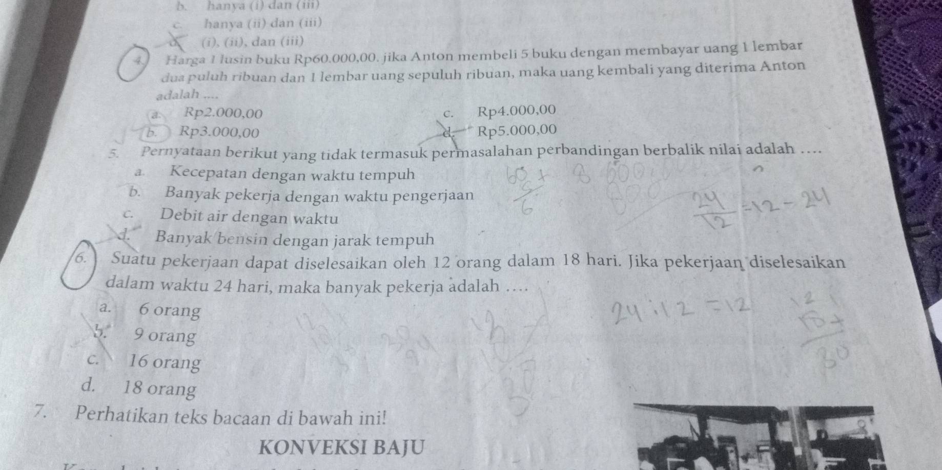 b. hanya (i) dan (i)
C. hanya (ii) dan (iii)
(i), (ii), dan (iii)
4] Harga 1 lusin buku Rp60.000,00. jika Anton membeli 5 buku dengan membayar uang 1 lembar
dua puluh ribuan dan 1 lembar uang sepuluh ribuan, maka uang kembali yang diterima Anton
adalah ....
a. Rp2.000,00 Rp4.000,00
C.
b. Rp3.000,00 Rp5.000,00
5. Pernyataan berikut yang tidak termasuk permasalahan perbandingan berbalik nilai adalah …
a Kecepatan dengan waktu tempuh
b. Banyak pekerja dengan waktu pengerjaan
c. Debit air dengan waktu
d. Banyak bensin dengan jarak tempuh
6. Suatu pekerjaan dapat diselesaikan oleh 12 orang dalam 18 hari. Jika pekerjaan diselesaikan
dalam waktu 24 hari, maka banyak pekerja adalah …
a. 6 orang
b. 9 orang
c. 16 orang
d. 18 orang
7. Perhatikan teks bacaan di bawah ini!
KONVEKSI BAJU