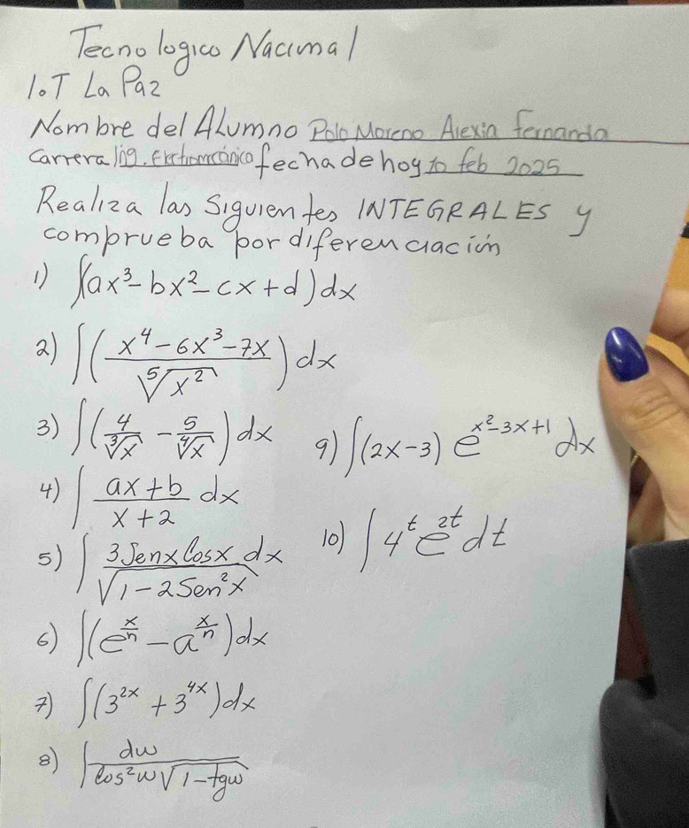 Tecnologico Nacmal 
10T La P_2
Nom bre del ALumno Pole Moreno Alexia fernanda 
carreraling, exctromcancofechade hog so feb 2025 
Realiza las Siguien tes INTEGRALES y 
comprueba bordiferendlacion 
1) ∈t (ax^3-bx^2-cx+d)dx
2 ∈t ( (x^4-6x^3-7x)/sqrt[5](x^2) )dx
3) ∈t ( 4/sqrt[3](x) - 5/sqrt[4](x) )dx 9 ∈t (2x-3)e^(x^2)-3x+1dx
4) ∈t  (ax+b)/x+2 dx
5) ∈t  3sqrt(enx)cos xdx/sqrt(1-2sin^2x)  10) ∈t 4^te^(2t)dt
6 ∈t (e^(frac x)n-a^(frac x)n)dx
∈t (3^(2x)+3^(4x))dx
∈t  dw/cos^2wsqrt(1-tan ) 