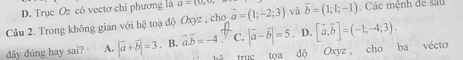 D. Trục Oz có vectơ chỉ phương là a=(0,0, 
Câu 2. Trong không gian với hệ toạ độ Oxyz , cho vector a=(1;-2;3) và vector b=(1;1;-1). Các mệnh đe sau
đây đúng hay sai? A. |vector a+vector b|=3 B. vector a.vector b=-4 C. |vector a-vector b|=5 D. [vector a,vector b]=(-1;-4;3). 
truc toa độ Oxyz , cho ba vécto