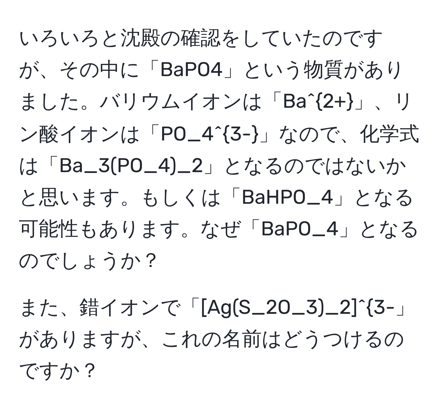 いろいろと沈殿の確認をしていたのですが、その中に「BaPO4」という物質がありました。バリウムイオンは「Ba^(2+)」、リン酸イオンは「PO_4^(3-)」なので、化学式は「Ba_3(PO_4)_2」となるのではないかと思います。もしくは「BaHPO_4」となる可能性もあります。なぜ「BaPO_4」となるのでしょうか？

また、錯イオンで「[Ag(S_2O_3)_2]^3-」がありますが、これの名前はどうつけるのですか？