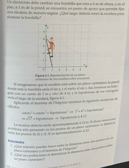 Un electricista debe cambiar una bombilla que esta a 4 m de altura, y en el 
piso, a 1 m de la pared, se encuentra un punto de apoyo que permite fijar 
una escalera de manera segura. ¿Qué largo debería tener la escalera para 
alcanzar la bombilla?
5
4
3
2
1
π
0 1 2 3 4 5
Figura 4.1. Representación en un plano 
cartesiano de una escalera sobre una pared. 
Si imaginamos que la escalera está sobre un plano cartesiano, la pared 
donde está la bombilla sería el eje y, y el suelo, el eje x. Así, tenemos un trián 
gulo con un cateto de 1 m y otro de 4 m, y la hipotenusa de ese triangulo 
sería el largo de la escalera, figura 4.1. 
Aplicando el teorema de Pitágoras tenemos la siguiente secuencia de 
cálculos: cateto^2+cateto^2=hipotenusa^2Rightarrow 1^2+4^2=hipotenusa^2
Rightarrow sqrt(17)=hipotenusaRightarrow hipotenu sa≌ 4.12
La escalera debería medir aproximadamente 4.12 m. Si ahora vemos este 
problema sólo pensando en los puntos de un plano cartesiano, la distancia 
entre los puntos (0,4) y (1,0) es aproximadamente 4.12. 
Actividades 
1. ¿Qué relación puedes hacer entre la distancia entre dos puntos en un 
plano cartesiano y el teorema de Pitágoras? 
2. ¿Qué uso podría tener el determinar la distancía entre dos puntos sobre 
un plano cartesiano? 
Tianes Castilia, S. A. de C. V.