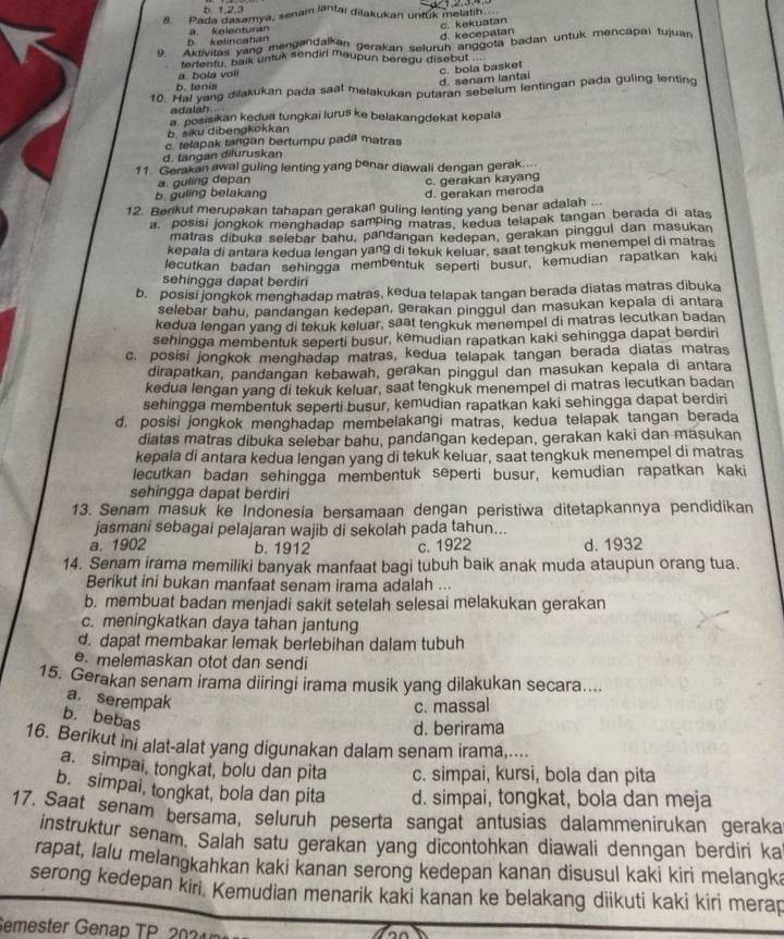 b 1,2,3
8. Pada dašamya, senam lantai dilakukan untuk melatih.
b kelincahan a kelenturan c. kekuatan
d. kecepatan
9. Aktivitas yang mengandalkan gerakan selurun anggota badan untuk mencapai tujuan
ferfenfu, balk untuk sendir Maupun beregu disebut
a. bola voli
c. bola basket
b. tenis
d. senam lantai
10. Hal yang dilakukan pada saal melakukan putaran sebelum lentingan pada guling lenting
a  posisikan kedua tungkai luruš ke belakangdekat kepala
b siku dibengkokkan
c. telapak tangan bertumpu pada matras
d. tangan diluruskan
11. Gerakan awal guling lenting yang benar diawali dengan gerak....
a. guling depan c. gerakan kayang
b. guling belakang
d. gerakan meroda
12. Berikut merupakan tahapan gerakan guling lenting yang benar adalah  .
a, posisi jongkok menghadap samping matras, kedua telapak tangan berada di atas
matras dibuka selebar bahu, pandangan kedepan, gerakan pinggul dan masukan
kepala di antara kedua lengan yang di tekuk keluar, saat tengkuk menempel di matras
lecutkan badan sehingga membentuk seperti busur, kemudian rapatkan kaki
sehingga dapat berdir
b. posisi jongkok menghadap matras, kedua telapak tangan berada diatas matras dibuka
selebar bahu, pandangan kedepan, gerakan pinggul dan masukan kepala di antara
kedua lengan yang di tekuk keluar, saat tengkuk menempel di matras lecutkan badan
sehingga membentuk seperti busur, kemudian rapatkan kaki sehingga dapat berdiri
c. posisi jongkok menghadap matras, kedua telapak tangan berada diatas matras
dirapatkan, pandangan kebawah, gerakan pinggul dan masukan kepala di antara
kedua lengan yang di tekuk keluar, saat tengkuk menempel di matras lecutkan badan
sehingga membentuk seperti busur, kemudian rapatkan kaki sehingga dapat berdiri
d. posisi jongkok menghadap membelakangi matras, kedua telapak tangan berada
diatas matras dibuka selebar bahu, pandangan kedepan, gerakan kaki dan masukan
kepala di antara kedua lengan yang di tekuk keluar, saat tengkuk menempel di matras
lecutkan badan sehingga membentuk seperti busur, kemudian rapatkan kaki
sehingga dapat berdiri
13. Senam masuk ke Indonesia bersamaan dengan peristiwa ditetapkannya pendidikan
jasmani sebagai pelajaran wajib di sekolah pada tahun...
a. 1902 b. 1912 c. 1922 d. 1932
14. Senam irama memiliki banyak manfaat bagi tubuh baik anak muda ataupun orang tua.
Berikut ini bukan manfaat senam irama adalah ...
b. membuat badan menjadi sakit setelah selesai melakukan gerakan
c. meningkatkan daya tahan jantung
d. dapat membakar lemak berlebihan dalam tubuh
e. melemaskan otot dan sendi
15. Gerakan senam irama diiringi irama musik yang dilakukan secara....
a. serempak
c. massal
b. bebas
d. berirama
16. Berikut ini alat-alat yang digunakan dalam senam irama,....
a. simpai, tongkat, bolu dan pita c. simpai, kursi, bola dan pita
b. simpai, tongkat, bola dan pita d. simpai, tongkat, bola dan meja
17. Saat senam bersama, seluruh peserta sangat antusias dalammenirukan geraka
instruktur senam. Salah satu gerakan yang dicontohkan diawali denngan berdiri ka
rapat, lalu melangkahkan kaki kanan serong kedepan kanan disusul kaki kiri melangk;
serong kedepan kiri. Kemudian menarik kaki kanan ke belakang diikuti kaki kiri merap
Semester Genap TP   20