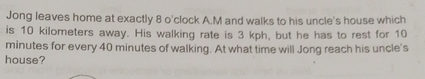 Jong leaves home at exactly 8 o'clock A.M and walks to his uncle's house which 
is 10 kilometers away. His walking rate is 3 kph, but he has to rest for 10
minutes for every 40 minutes of walking. At what time will Jong reach his uncle's 
house?