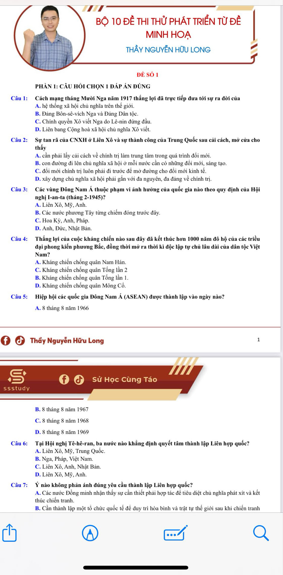 Bộ 10 ĐÊ THI THử PHÁT TRIểN Từ Đề
MINH HOẠ
THÂY NGUYÊN HƯU LONG
1
đẻ sÓ 1
phầN 1: cÂU hỏi chọn 1 đáp án đúng
Câu 1: Cách mạng tháng Mười Nga năm 1917 thắng lợi đã trực tiếp đưa tới sự ra đời của
A. hệ thống xã hội chủ nghĩa trên thế giới.
B. Đảng Bôn-sê-vích Nga và Đảng Dân tộc.
C. Chính quyền Xô viết Nga do Lê-nin đứng đầu.
D. Liên bang Cộng hoà xã hội chủ nghĩa Xô viết.
Câu 2: Sự tan rã của CNXH ở Liên Xô và sự thành công của Trung Quốc sau cải cách, mở cửa cho
thấy
A. cần phải lấy cải cách về chính trị làm trung tâm trong quá trình đổi mới.
B. con đường đi lên chủ nghĩa xã hội ở mỗi nước cần có những đồi mới, sáng tạo.
C. đổi mới chính trị luôn phải đi trước đề mở đường cho đồi mới kinh tế.
D. xây dựng chủ nghĩa xã hội phải gắn với đa nguyên, đa đảng về chính trị.
Câu 3: Các vùng Đông Nam Á thuộc phạm vi ảnh hưởng của quốc gia nào theo quy định của Hội
nghị I-an-ta (tháng 2-1945)?
A. Liên Xô, Mỹ, Anh.
B. Các nước phương Tây từng chiếm đóng trước đây.
C. Hoa Kỳ, Anh, Pháp.
D. Anh, Đức, Nhật Bản.
Câu 4: Thắng lợi của cuộc kháng chiến nào sau đây đã kết thúc hơn 1000 năm đô hộ của các triều
đại phong kiến phương Bắc, đồng thời mở ra thời kì độc lập tự chủ lâu dài của dân tộc Việt
Nam?
A. Kháng chiến chống quân Nam Hán.
C. Kháng chiến chống quân Tống lần 2
B. Kháng chiến chống quân Tống lần 1.
D. Kháng chiến chống quân Mông Cổ.
Câu 5: Hiệp hội các quốc gia Đông Nam Á (ASEAN) được thành lập vào ngày nào?
A. 8 tháng 8 năm 1966
Thầy Nguyễn Hữu Long
1
Sử Học Cùng Táo
ssstudy
B. 8 tháng 8 năm 1967
C. 8 tháng 8 năm 1968
D. 8 tháng 8 năm 1969
Câu 6: Tại Hội nghị Tê-hê-ran, ba nước nào khẳng định quyết tâm thành lập Liên hợp quốc?
A. Liên Xô, Mỹ, Trung Quốc.
B. Nga, Pháp, Việt Nam.
C. Liên Xô, Anh, Nhật Bản.
D. Liên Xô, Mỹ, Anh.
Câu 7: Ý nào không phản ánh đúng yêu cầu thành lập Liên hợp quốc?
A. Các nước Đồng minh nhận thấy sự cần thiết phải hợp tác đề tiêu diệt chủ nghĩa phát xít và kết
thúc chiến tranh.
B. Cần thành lập một tổ chức quốc tế để duy trì hòa bình và trật tự thế giới sau khi chiến tranh