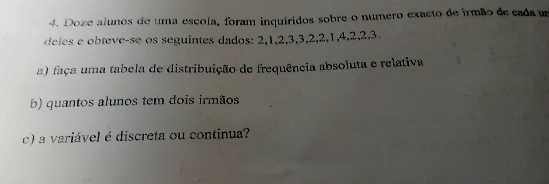 Doze alunos de uma escola, foram inquiridos sobre o numero exacto de irmão de cada um 
deles e obteve-se os seguintes dados: 2, 1, 2, 3, 3, 2, 2, 1, 4, 2, 2, 3. 
a) faça uma tabela de distribuição de frequência absoluta e relativa 
b) quantos alunos tem dois irmãos 
c) a variável é discreta ou continua?