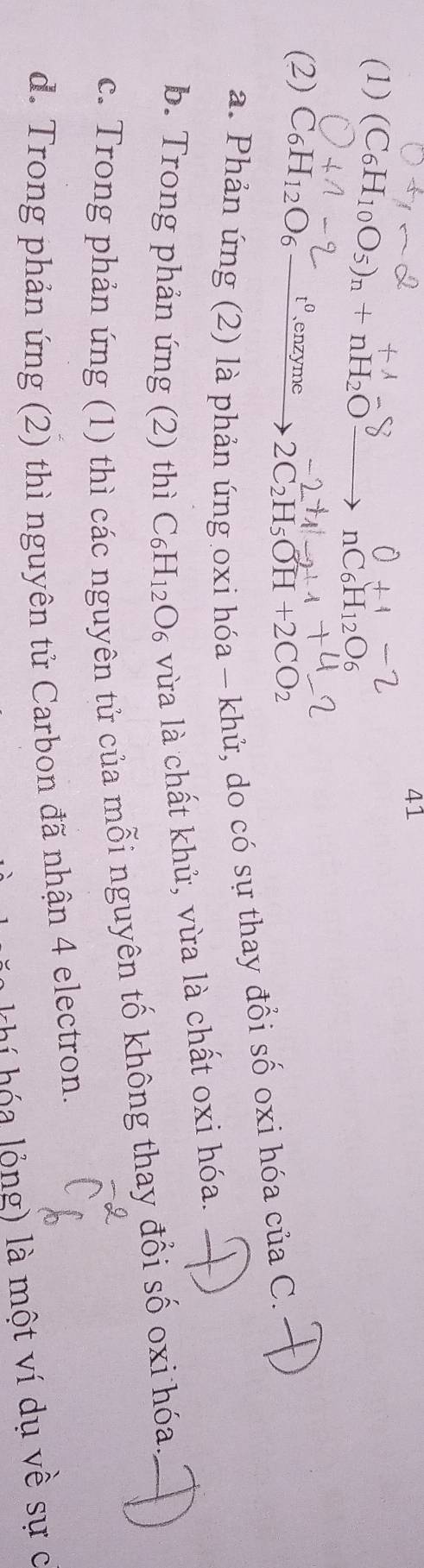 41
(1) (C_6H_10O_5)_n+nH_2O
(2) C_6H_12O_6 t^0 、enzyme 2C_2H_5OH+2CO_2
a. Phản ứng (2) là phản úng oxi hóa - khủ, do có sự thay đổi số oxi hóa của C.
b. Trong phản ứng (2) thì C_6H_12O_6 vùa là chất khử, vừa là chất oxi hóa.
c. Trong phản ứng (1) thì các nguyên tử của mỗi nguyên tố không thay đổi số oxi hóa
d. Trong phản ứng (2) thì nguyên tử Carbon đã nhận 4 electron.
chí hóa lỏng) là một ví dụ về sự c