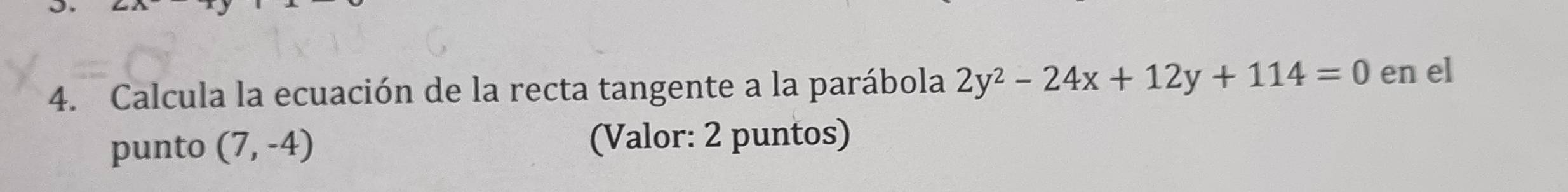 Calcula la ecuación de la recta tangente a la parábola 2y^2-24x+12y+114=0 en el 
punto (7,-4) (Valor: 2 puntos)