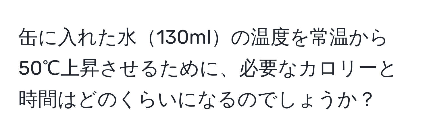 缶に入れた水130mlの温度を常温から50℃上昇させるために、必要なカロリーと時間はどのくらいになるのでしょうか？