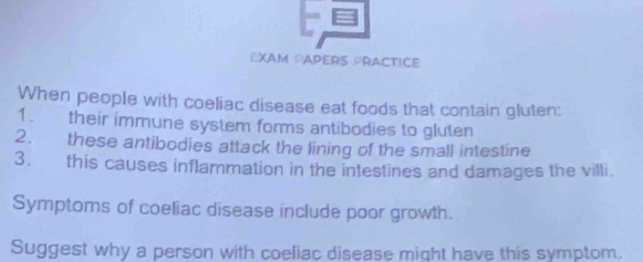 EXAM PAPèRS PRACTICE 
When people with coeliac disease eat foods that contain gluten: 
1. their immune system forms antibodies to gluten 
2. these antibodies attack the lining of the small intestine 
3. this causes inflammation in the intestines and damages the villi 
Symptoms of coeliac disease include poor growth. 
Suggest why a person with coeliac disease might have this symptom.