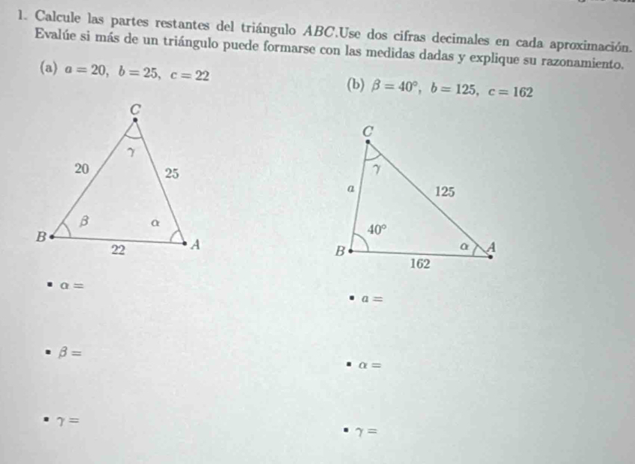 Calcule las partes restantes del triángulo ABC.Use dos cifras decimales en cada aproximación.
Evalúe si más de un triángulo puede formarse con las medidas dadas y explique su razonamiento.
(a) a=20,b=25,c=22 beta =40°,b=125,c=162
(b)

a=
a=
beta =
alpha =
gamma =
gamma =