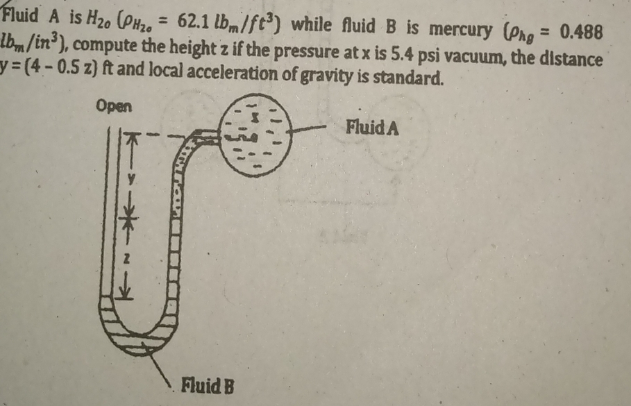 Fluid A is H_20(rho _H_20=62.1lb_m/ft^3) while fluid B is mercury (rho _hg=0.488
lb_m/in^3) , compute the height z if the pressure at x is 5.4 psi vacuum, the distance
y=(4-0.5z) ft and local acceleration of gravity is standard.