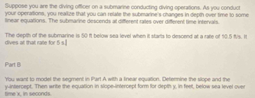 Suppose you are the diving officer on a submarine conducting diving operations. As you conduct 
your operations, you realize that you can relate the submarine's changes in depth over time to some 
linear equations. The submarine descends at different rates over different time intervals. 
The depth of the submarine is 50 ft below sea level when it starts to descend at a rate of 10.5 ft's. It 
dives at that rate for 5 s.] 
Part B 
You want to model the segment in Part A with a linear equation. Determine the slope and the 
y-intercept. Then write the equation in slope-intercept form for depth y, in feet, below sea level over 
time' x, in seconds.