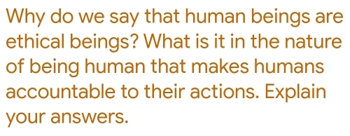 Why do we say that human beings are 
ethical beings? What is it in the nature 
of being human that makes humans 
accountable to their actions. Explain 
your answers.