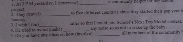 At 3 P.M yesterday, I (interview) _a community helper for our school 
project. 
2. They (travel)_ to five different countries since they started their gap year i 
January. 
3. I wish I (be)_ taller so that I could join School’s Next Top Model contest. 
4. He tried to avoid (make) _any noise so as not to wake up the baby. 
5. Do you have any ideas on how (involve) _all members of the community? 
10