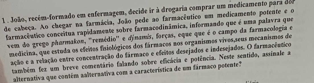 1 . João, recém-formado em enfermagem, decide ir à drogaria comprar um medicamento para dor 
de cabeça. Ao chegar na farmácia, João pede ao farmacêutico um medicamento potente e o 
farmacêutico conceitua rapidamente sobre farmacodinâmica, informando que é uma palavra que 
vem do grego pharmakon, "remédio" e dýnamis, forças, eque que é o campo da farmacologia e 
medicina, que estuda os efeitos fisiológicos dos fármacos nos organismos vivos,seus mecanismos de 
ação e a relação entre concentração do fármaco e efeitos desejados e indesejados. O farmacêutico 
também fez um breve comentário falando sobre eficácia e potência. Neste sentido, assinale a 
alternativa que contém aalternativa com a característica de um fármaco potente?