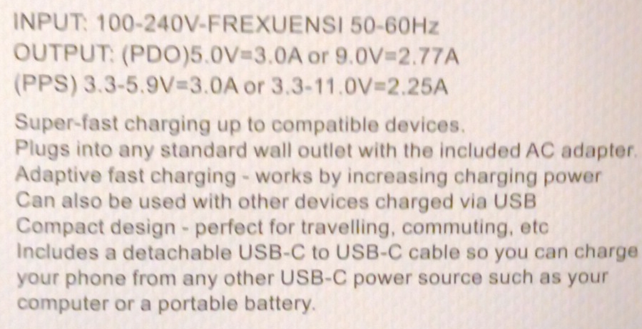 INPUT: 100-240V -FREXUENSI 50-60Hz 
OUTPUT: (PDO) 5.0V=3.0A or 9.0V=2.77A
(PPS) 3.3-5.9V=3.0A or 3.3-11.0V=2.25A
Super-fast charging up to compatible devices. 
Plugs into any standard wall outlet with the included AC adapter. 
Adaptive fast charging - works by increasing charging power 
Can also be used with other devices charged via USB 
Compact design - perfect for travelling, commuting, etc 
includes a detachable USB-C to USB-C cable so you can charge 
your phone from any other USB-C power source such as your 
computer or a portable battery.