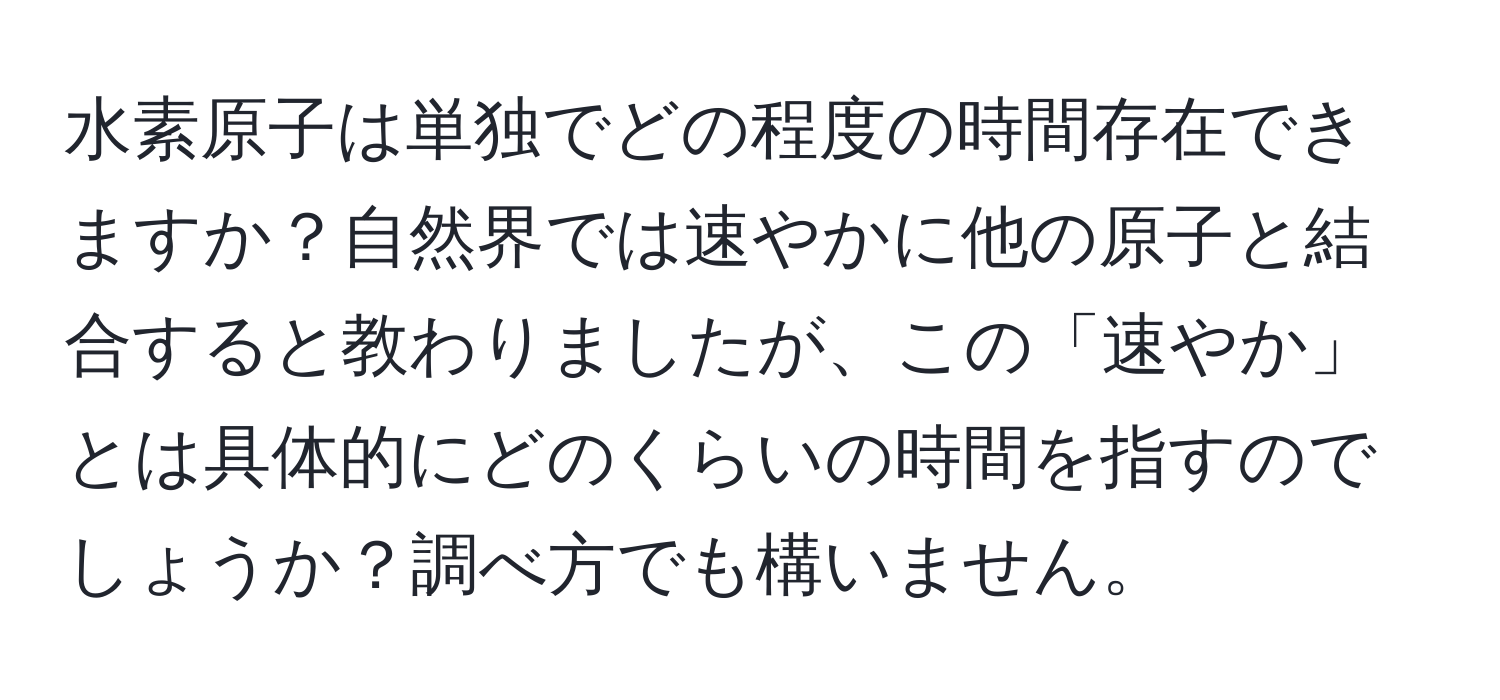 水素原子は単独でどの程度の時間存在できますか？自然界では速やかに他の原子と結合すると教わりましたが、この「速やか」とは具体的にどのくらいの時間を指すのでしょうか？調べ方でも構いません。