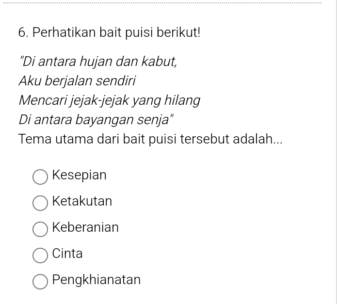 Perhatikan bait puisi berikut!
"Di antara hujan dan kabut,
Aku berjalan sendiri
Mencari jejak-jejak yang hilang
Di antara bayangan senja"
Tema utama dari bait puisi tersebut adalah...
Kesepian
Ketakutan
Keberanian
Cinta
Pengkhianatan