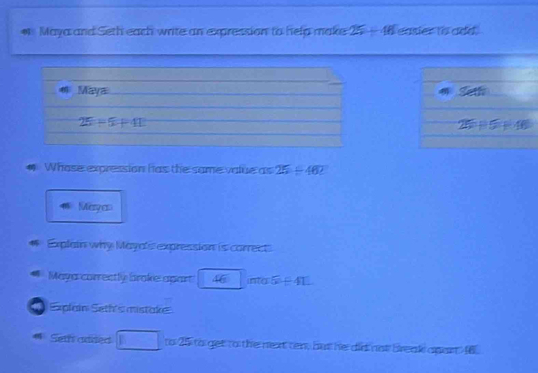 # Maya and Seth each write an expression to help make 25-48 easier to add. 
4 Maya th 
∠
25+5+41
25+5+40
# Whose expression has the same value as 25/ 46
Mayan 
Explain why Maya's expression is carrect 
Maya correctly broke apart 46 widehat IHCF 5+41
Explain Seth's mistake 
4 Seth anred overline 1 to 25 to get to the next ten, but he did not break apart 46.