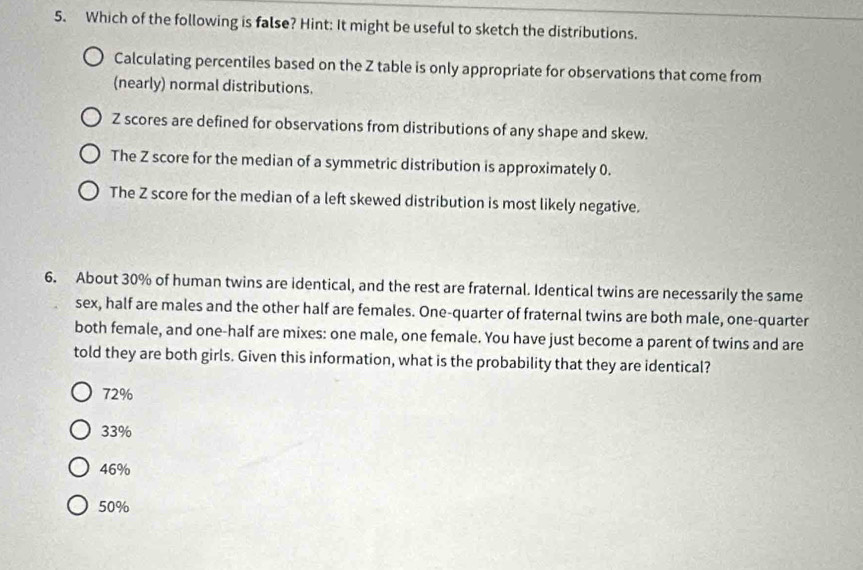Which of the following is false? Hint: It might be useful to sketch the distributions.
Calculating percentiles based on the Z table is only appropriate for observations that come from
(nearly) normal distributions.
Z scores are defined for observations from distributions of any shape and skew.
The Z score for the median of a symmetric distribution is approximately 0.
The Z score for the median of a left skewed distribution is most likely negative.
6. About 30% of human twins are identical, and the rest are fraternal. Identical twins are necessarily the same
sex, half are males and the other half are females. One-quarter of fraternal twins are both male, one-quarter
both female, and one-half are mixes: one male, one female. You have just become a parent of twins and are
told they are both girls. Given this information, what is the probability that they are identical?
72%
33%
46%
50%