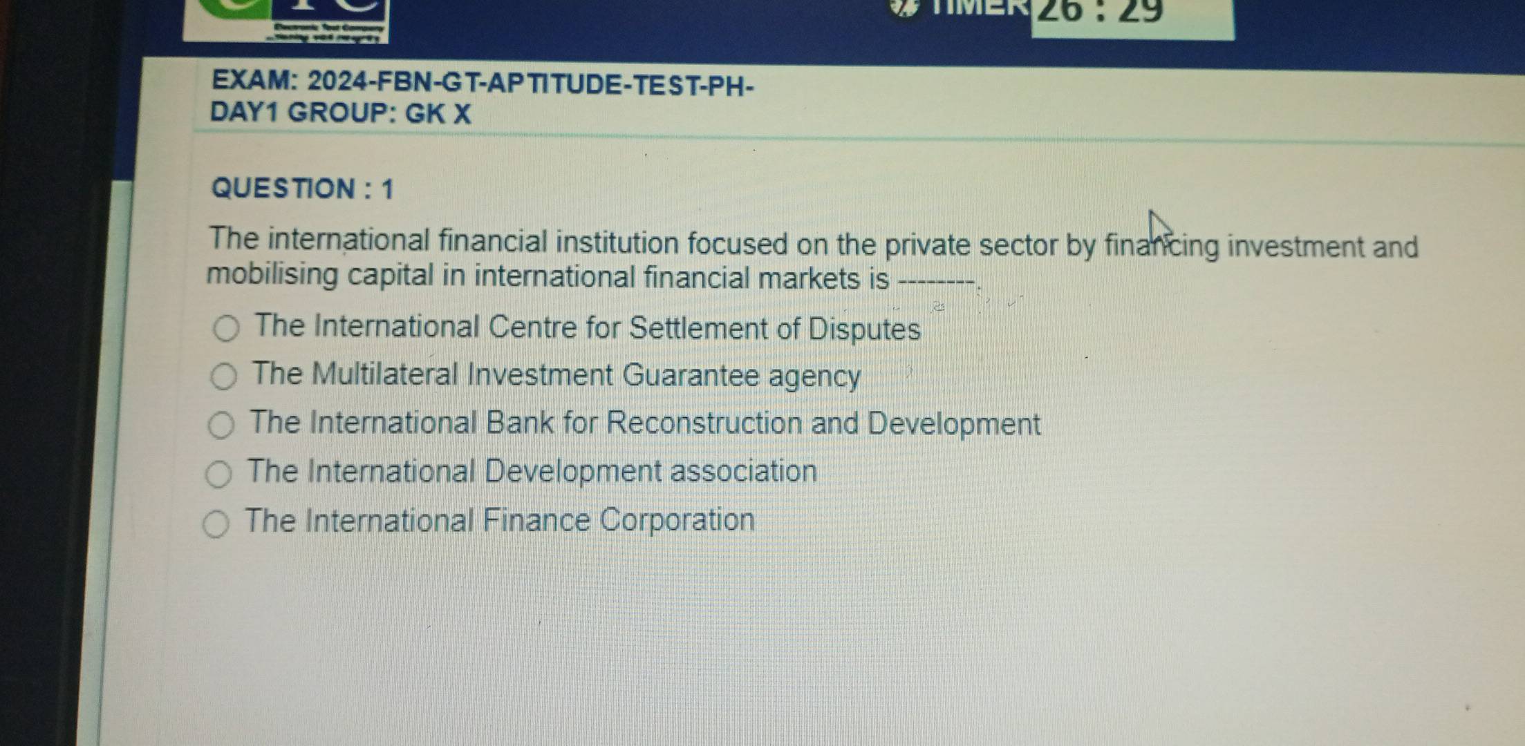 ∠ 6:∠ 9
EXAM: 2024-FBN-GT-APTITUDE-TEST-PH-
DAY1 GROUP: GK X
QUESTION: 1
The international financial institution focused on the private sector by financing investment and
mobilising capital in international financial markets is_
The International Centre for Settlement of Disputes
The Multilateral Investment Guarantee agency
The International Bank for Reconstruction and Development
The International Development association
The International Finance Corporation