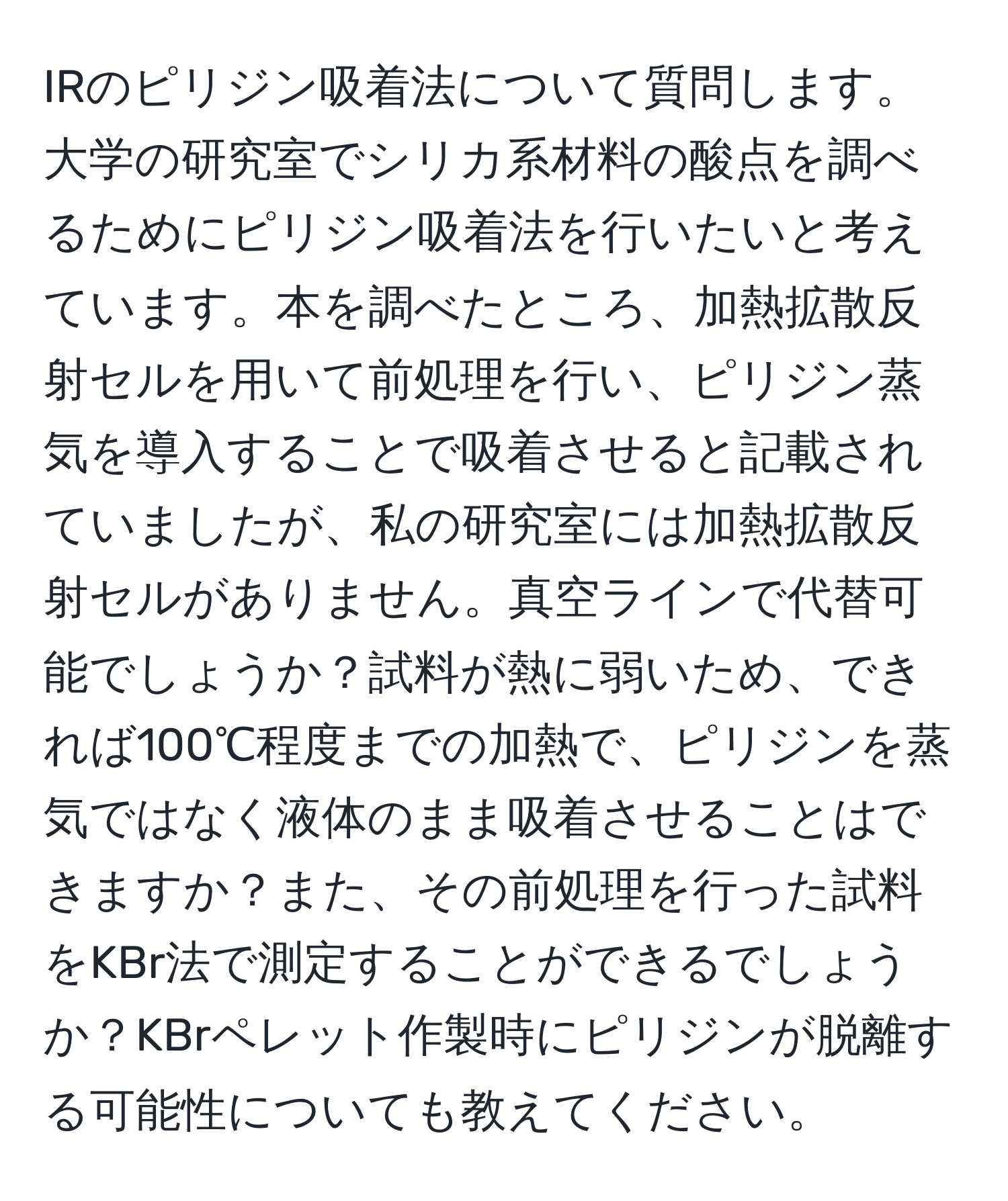 IRのピリジン吸着法について質問します。大学の研究室でシリカ系材料の酸点を調べるためにピリジン吸着法を行いたいと考えています。本を調べたところ、加熱拡散反射セルを用いて前処理を行い、ピリジン蒸気を導入することで吸着させると記載されていましたが、私の研究室には加熱拡散反射セルがありません。真空ラインで代替可能でしょうか？試料が熱に弱いため、できれば100℃程度までの加熱で、ピリジンを蒸気ではなく液体のまま吸着させることはできますか？また、その前処理を行った試料をKBr法で測定することができるでしょうか？KBrペレット作製時にピリジンが脱離する可能性についても教えてください。