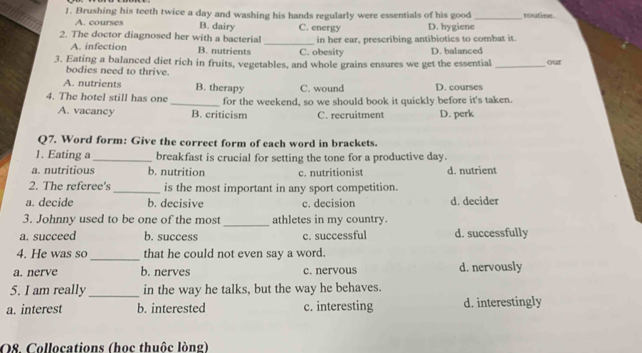 Brushing his teeth twice a day and washing his hands regularly were essentials of his good _routine.
A. courses B. dairy C. energy D. hygiene
2. The doctor diagnosed her with a bacterial_ in her ear, prescribing antibiotics to combat it.
A. infection B. nutrients C. obesity D. balanced
3. Eating a balanced diet rich in fruits, vegetables, and whole grains ensures we get the essential _our
bodies need to thrive.
A. nutrients B. therapy C. wound D. courses
4. The hotel still has one _for the weekend, so we should book it quickly before it's taken.
A. vacancy B. criticism C. recruitment D. perk
Q7. Word form: Give the correct form of each word in brackets.
1. Eating a_ breakfast is crucial for setting the tone for a productive day.
a. nutritious b. nutrition c. nutritionist d. nutrient
2. The referee's_ is the most important in any sport competition.
a. decide b. decisive c. decision d. decider
_
3. Johnny used to be one of the most athletes in my country.
a. succeed b. success c. successful d. successfully
_
4. He was so that he could not even say a word.
a. nerve b. nerves c. nervous d. nervously
5. I am really _in the way he talks, but the way he behaves.
a. interest b. interested c. interesting d. interestingly
O8. Collocations (hoc thuộc lòng)