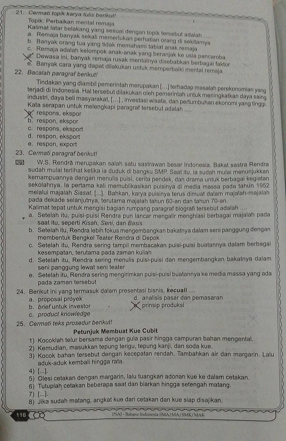 Cermati topik karya tulis berikut!
Topik: Perbaikan mental remaja
Kalimat latar belakang yang sesuai dengan topik tersebut adalah ....
a. Remaja banyak sekali memerlukan perhatian orang di sekitarnya
b. Banyak orang tua yang tidak memahami tabiat anak remaja
c. Remaja adalah kelompok anak-anak yang beranjak ke usia pancaroba
d. Dewasa ini, banyak remaja rusak mentalnya disebabkan berbagai faktor
e. Banyak cara yang dapat dilakukan untuk memperbaiki mental remaja
22. Bacalah paragraf berikut!
Tindakan yang diambil pemerintah merupakan [..] terhadap masalah perekonomian yang
terjadi di Indonesia. Hal tersebut dilakukan oleh pemerintah untuk meningkatkan daya saing
industri, daya beli masyarakat, [...] , investasi wisata, dan pertumbuhan ekonomi yang tinggi.
Kata serapan untuk melengkapi paragraf tersebut adalah ....
respons, ekspor
b.respon, ekspor
c. respons, eksport
d. respon, eksport
e. respon, export
23. Cermati paragraf berikut!
OTS W.S. Rendrâ merupakan salah satu sastrawan besar Indonesia. Bakat sastra Rendra
sudah mulai terlihat ketika ia duduk di bangku SMP. Saat itu, ia sudah mulai menunjukkan
kemampuannya dengan menulis puisi, cerita pendek, dan drama untuk berbagai kegiatan
sekolahnya. la pertama kali memublikasikan puisinya di media massa pada tahun 1952
melalui majalah Siasat. [...]. Bahkan, karya puisinya terus dimuat dalam majalah-majalah
pada dekade selanjutnya, terutama majalah tahun 60-an dan tahun 70-an.
Kalimat tepat untuk mengisi bagian rumpang paragraf biografi tersebut adalah ....
a. Setelah itu, puisi-puisi Rendra pun lancar mengalir menghiasi berbagai majalah pada
saat itu, seperti Kisah, Seni, dan Basis
b. Setelah itu, Rendra lebih fokus mengembangkan bakatnya dalam seni panggung dengan
membentuk Bengkel Teater Rendra di Depok
c. Setelah itu, Rendra sering tampil membacakan puisi-puisi buatannya dalam berbagai
kesempatan, terutama pada zaman kuliah
d. Setelah itu, Rendra sering menulis puisi-puisi dan mengembangkan bakatnya dalam
seni panggung lewat seni teater
e. Setelah itu, Rendra sering mengirimkan puisi-puisi buatannya ke media massa yang ada
pada zaman tersebut
24. Berikut ini yang termasuk dalam presentasi bisnis, kecuali ....
a. proposal proyek d. analisis pasar dan pemasaran
b. brief untuk investor prinsip produksi
c. product knowledge
25. Cermati teks prosedur berikut!
Petunjuk Membuat Kue Cubit
1) Kocoklah telur bersama dengan gula pasir hingga campuran bahan mengental.
2) Kemudian, masukkan tepung terigu, tepung kanji, dan soda kue.
3) Kocok bahan tersebut dengan kecepatan rendah. Tambahkan air dan margarin. Lalu
aduk-aduk kembali hingga rata.
4) [.].
5) Olesi cetakan dengan margarin, lalu tuangkan adonan kue ke dalam cetakan.
6) Tutuplah cetakan beberapa saat dan biarkan hingga setengah matang.
7) [...].
8) Jika sudah matang, angkat kue dari cetakan dan kue siap disajikan.
116 PSAJ - Bahasa Indonesia SMA/MA/SMK/MAK