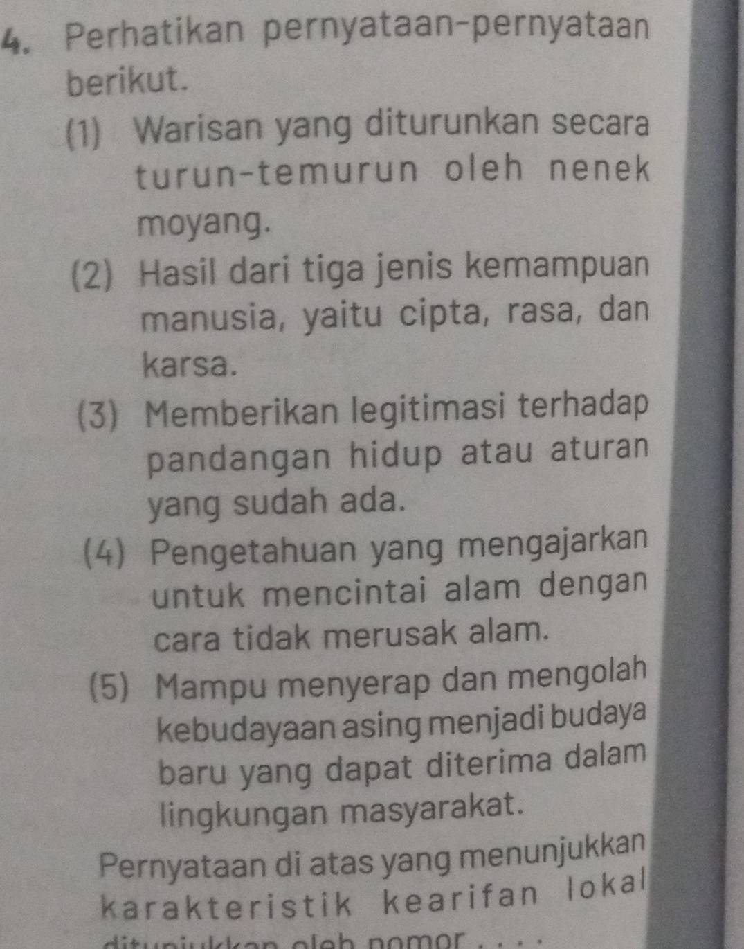 Perhatikan pernyataan-pernyataan 
berikut. 
(1) Warisan yang diturunkan secara 
turun-temurun oleh nenek 
moyang. 
(2) Hasil dari tiga jenis kemampuan 
manusia, yaitu cipta, rasa, dan 
karsa. 
(3) Memberikan legitimasi terhadap 
pandangan hidup atau aturan 
yang sudah ada. 
(4) Pengetahuan yang mengajarkan 
untuk mencintai alam dengan 
cara tidak merusak alam. 
(5) Mampu menyerap dan mengolah 
kebudayaan asing menjadi budaya 
baru yang dapat diterima dalam 
lingkungan masyarakat. 
Pernyataan di atas yang menunjukkan 
karakteristik kearifan lokal