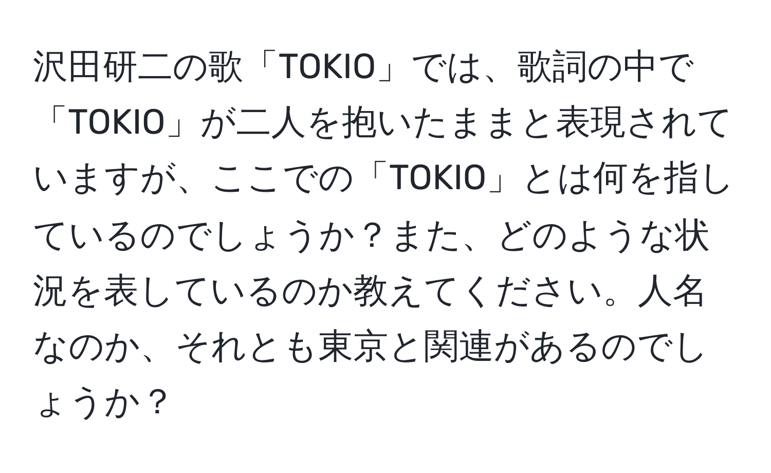 沢田研二の歌「TOKIO」では、歌詞の中で「TOKIO」が二人を抱いたままと表現されていますが、ここでの「TOKIO」とは何を指しているのでしょうか？また、どのような状況を表しているのか教えてください。人名なのか、それとも東京と関連があるのでしょうか？