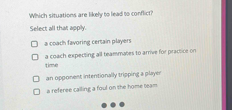 Which situations are likely to lead to conflict?
Select all that apply.
a coach favoring certain players
a coach expecting all teammates to arrive for practice on
time
an opponent intentionally tripping a player
a referee calling a foul on the home team