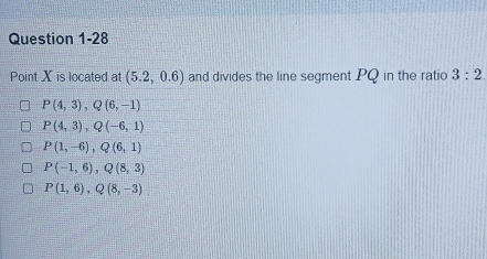 Point X is located at (5.2,0.6) and divides the line segment PQ in the ratio 3:2
P(4,3), Q(6,-1)
P(4,3), Q(-6,1)
P(1,-6), Q(6,1)
P(-1,6), Q(8,3)
P(1,6), Q(8,-3)