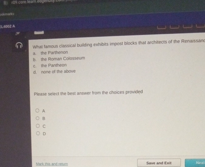r09.core.learn.edgenulty.com 
ookmarks
L4002 A
What famous classical building exhibits impost blocks that architects of the Renaissand
a. the Parthenon
b. the Roman Colosseum
c. the Pantheon
d. none of the above
Please select the best answer from the choices provided
A
B
C
D
Mark this and return Save and Exit Next