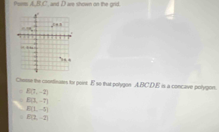 Poms A,B.C , and D are shown on the grid.
Chouse the coordinates for point E so that polygon ABCDE is a concave polygon.
E(7,-2)
E(3,-7)
E(1,-5)
E(2,-2)