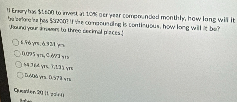 If Emery has $1600 to invest at 10% per year compounded monthly, how long will it
be before he has $3200? If the compounding is continuous, how long will it be?
(Round your answers to three decimal places.)
6.96 yrs, 6.931 yrs
0.095 yrs, 0.693 yrs
64.764 yrs, 7.131 yrs
0.606 yrs, 0.57B yrs
Question 20 (1 point)
Salve