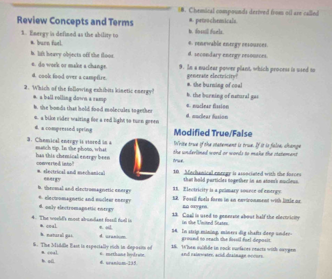 Chemical compounds derived from oil are called
Review Concepts and Terms a. petrochemicals.
b. fossil fuels.
1. Energy is defined as the ability to o. renewable energy resources.
a. burn fuel.
b. lift heavy objects off the floor. d. secondary energy resources.
e. do work or make a change. 9. In a nuclear power plant, which process is used to
d. cook food over a campfire. generate electricity?
s. the burning of coal
2. Which of the following exhibits kinetic energy? b. the burning of natural gas
a. a ball rolling down a ramp c. nuclear fission
b. the bonds that hold food molecules together d. nuclear fusion
e. a bike rider waiting for a red light to turn green
d. a compressed spring Modified True/False
3. Chemical energy is stored in a Write true if the statement is true. If it is false, change
match tip. In the photo, what the underlined word or words to make the statement
has this chemical energy been true.
converted into?
a. electrical and mechanical 10. Mechanical energy is associated with the forces
energy that hold particles together in an atom's nucleus.
b. thermal and electromagnetic energy 11. Electricity is a primary source of energy.
c. electromagnetic and nuclear energy 12. Fossil fuels form in an environment with little or
nn oxygen.
d. only electromagnetic energy 13. Coal is used to generate about half the electricity
4. The world's most abundant fossil fuel is in the United States.
a. coal. e. oil 14. In strip mining, miners dig shafts deep under-
b. natural gas d. uranium ground to reach the fossil fuel deposit.
5. The Middle East is especially rich in deposits of 15. When sulfide in rock surfaces reacts with oxygen
n. coal. c. methane hydrate. and rainwater, acid drainage occurs.
b. ol]. d. uranium-235.