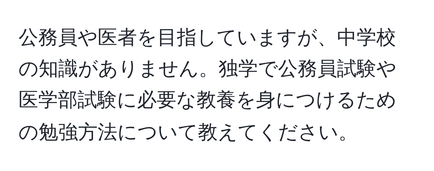 公務員や医者を目指していますが、中学校の知識がありません。独学で公務員試験や医学部試験に必要な教養を身につけるための勉強方法について教えてください。