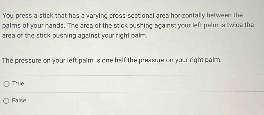 You press a stick that has a varying cross-sectional area horizontally between the
palms of your hands. The area of the stick pushing against your left palm is twice the
area of the stick pushing against your right palm.
The pressure on your left palm is one half the pressure on your right palm.
True
False