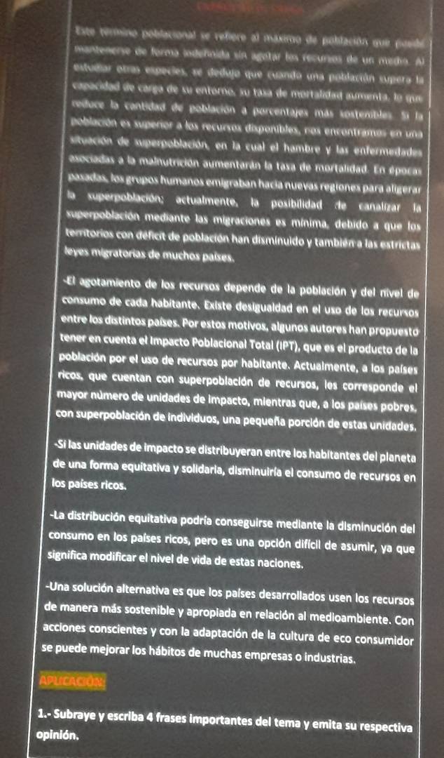 Este termino poblacional se refiero al máximo de población que posido
mantenerse de forma iodeñnida sin agotar los recursos de un medio. Al
estudiar otras especies, se dedujo que cuando una población supera la
capacidad de carga de su entorno, su tasa de mortalidad aumenta, lo que
reduce la cantidad de población a porcentajes más sostenibles. Si la
población es superior a los recursos disponibles, nos encontramos en una
situación de superpoblación, en la cual el hambre y las enfermedades
asociadas a la malnutrición aumentarán la tasa de mortalidad. En épocas
pasadas, los grupos humanos emigraban hacía nuevas regíones para aligerar
la superpoblación; actualmente, la posibilidad de canalizar la
superpoblación mediante las migraciones es mínima, debido a que los
territorios con deficit de población han disminuido y también a las estrictas
leyes migratorias de muchos países.
-El agotamiento de los recursos depende de la población y del nível de
consumo de cada habítante. Existe desigualdad en el uso de los recursos
entre los distintos países. Por estos motivos, algunos autores han propuesto
tener en cuenta el Impacto Poblacional Total (IPT), que es el producto de la
población por el uso de recursos por habitante. Actualmente, a los países
ricos, que cuentan con superpoblación de recursos, les corresponde el
mayor número de unidades de impacto, mientras que, a los países pobres.
con superpoblación de individuos, una pequeña porción de estas unidades.
-Sí las unidades de impacto se distribuyeran entre los habitantes del planeta
de una forma equitativa y solidaria, disminuiría el consumo de recursos en
los países ricos.
-La distribución equitativa podría conseguirse mediante la disminución del
consumo en los países ricos, pero es una opción difícil de asumir, ya que
significa modificar el nivel de vida de estas naciones.
-Una solución alternativa es que los países desarrollados usen los recursos
de manera más sostenible y apropiada en relación al medioambiente. Con
acciones conscientes y con la adaptación de la cultura de eco consumidor
se puede mejorar los hábitos de muchas empresas o industrias.
APLICACIóN:
1.- Subraye y escriba 4 frases importantes del tema y emita su respectiva
opinión.